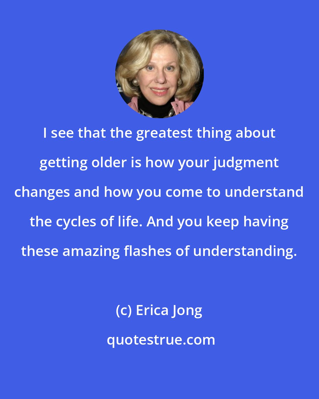 Erica Jong: I see that the greatest thing about getting older is how your judgment changes and how you come to understand the cycles of life. And you keep having these amazing flashes of understanding.