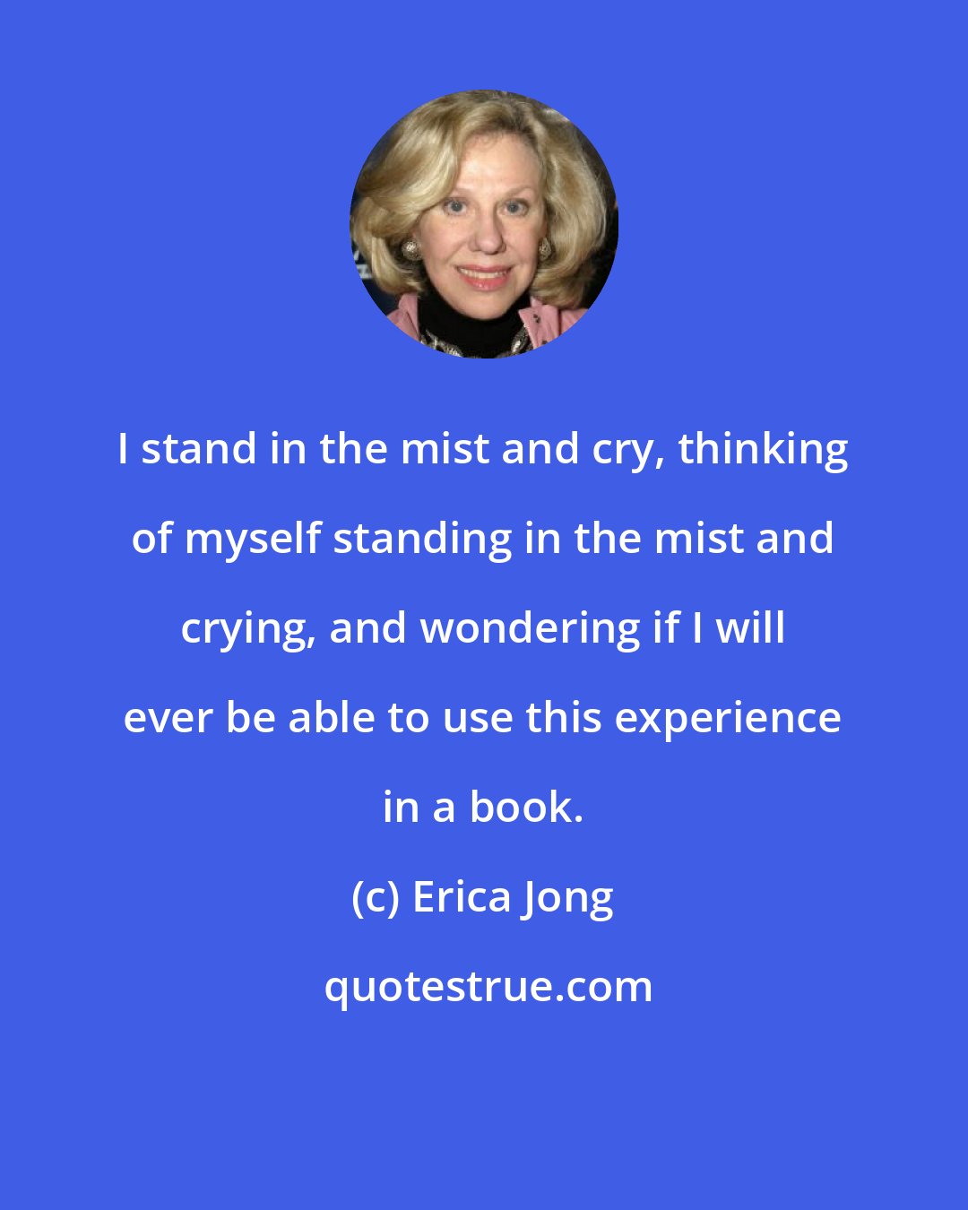 Erica Jong: I stand in the mist and cry, thinking of myself standing in the mist and crying, and wondering if I will ever be able to use this experience in a book.