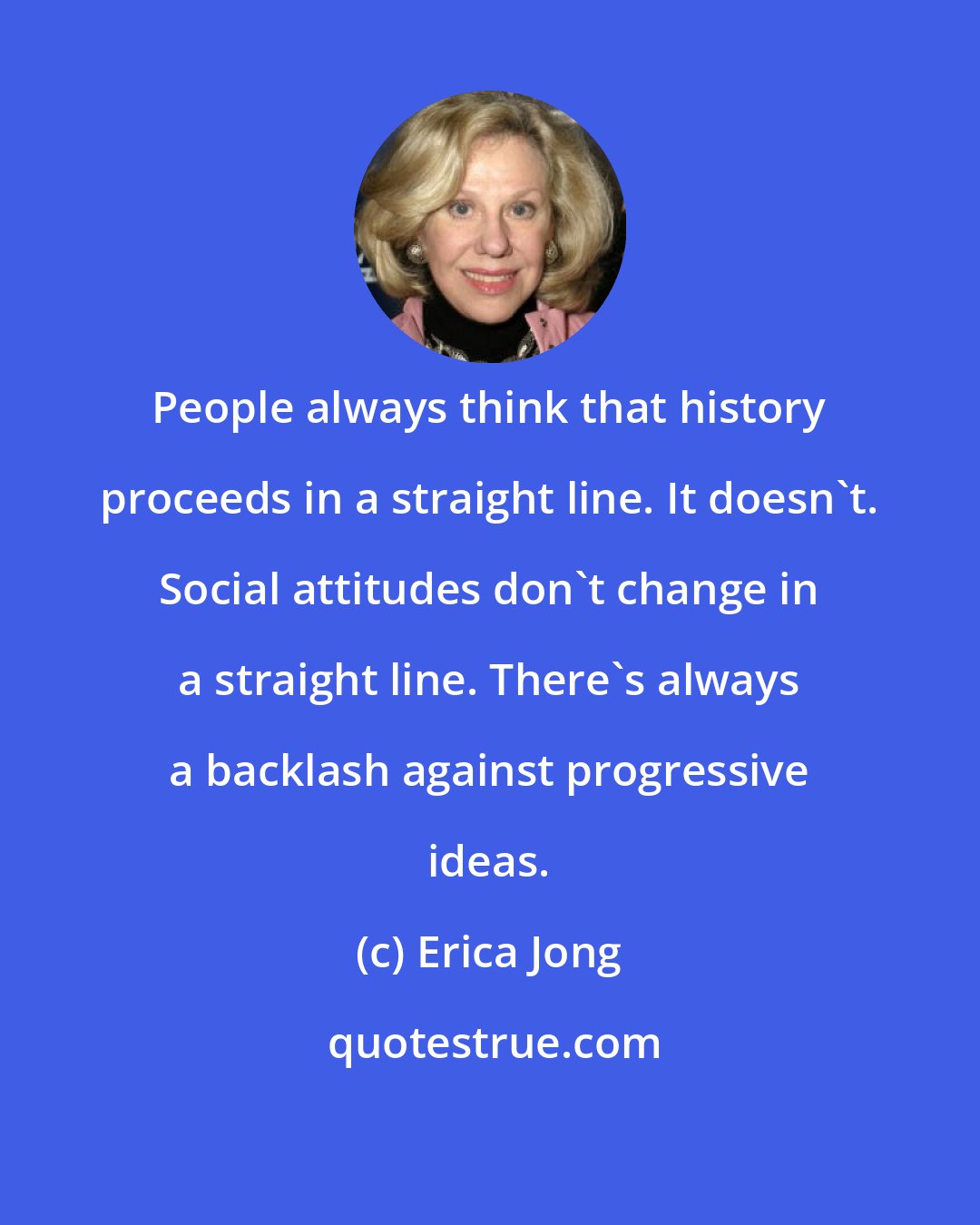 Erica Jong: People always think that history proceeds in a straight line. It doesn't. Social attitudes don't change in a straight line. There's always a backlash against progressive ideas.