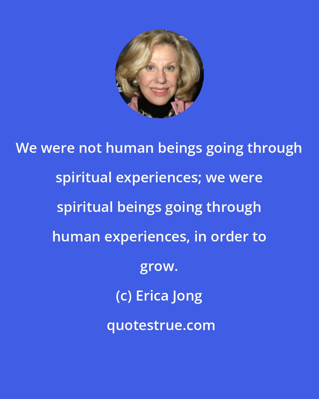 Erica Jong: We were not human beings going through spiritual experiences; we were spiritual beings going through human experiences, in order to grow.