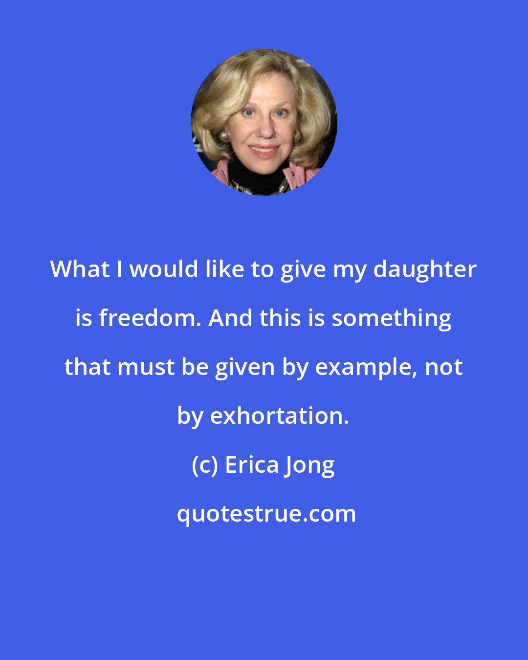 Erica Jong: What I would like to give my daughter is freedom. And this is something that must be given by example, not by exhortation.