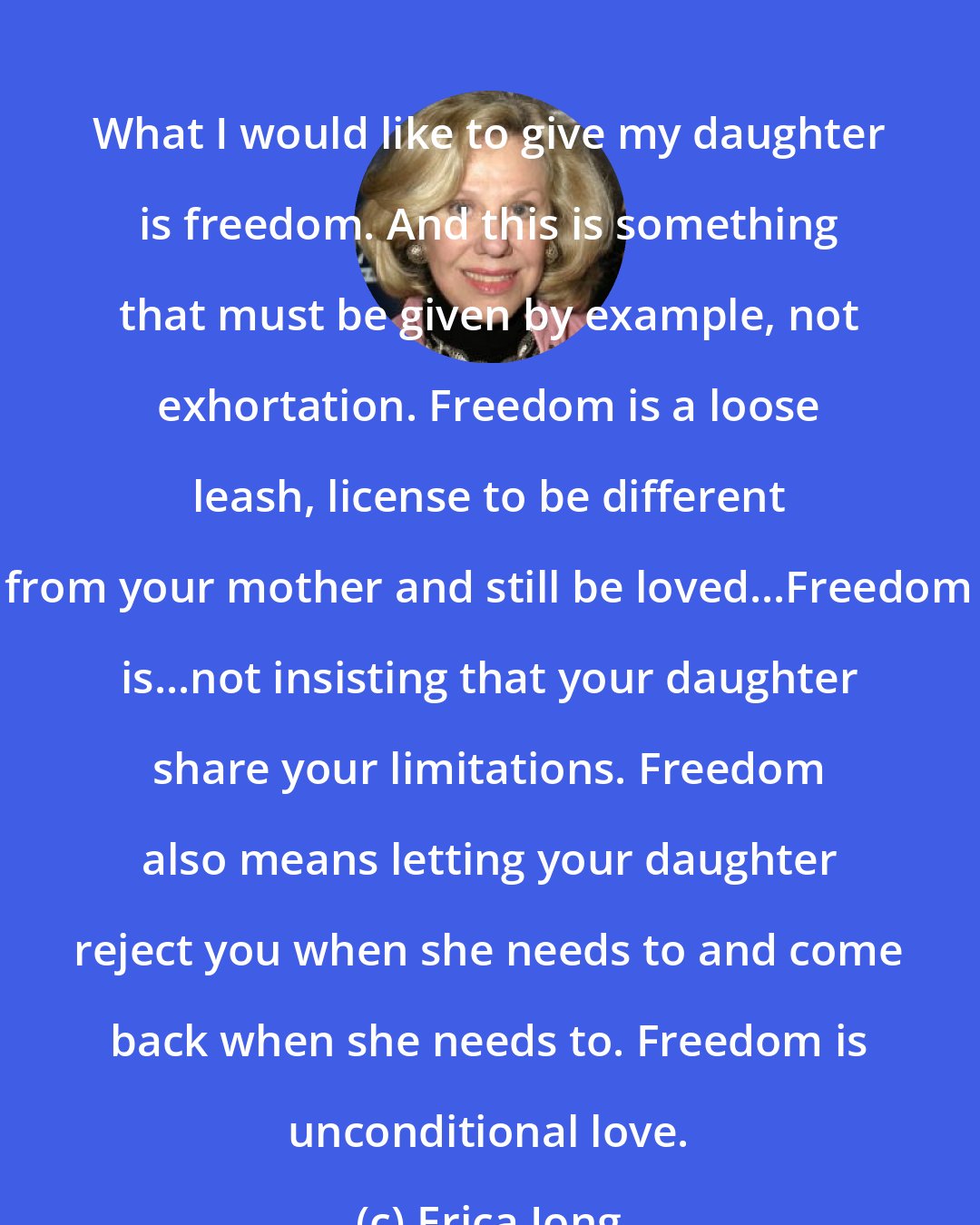 Erica Jong: What I would like to give my daughter is freedom. And this is something that must be given by example, not exhortation. Freedom is a loose leash, license to be different from your mother and still be loved...Freedom is...not insisting that your daughter share your limitations. Freedom also means letting your daughter reject you when she needs to and come back when she needs to. Freedom is unconditional love.