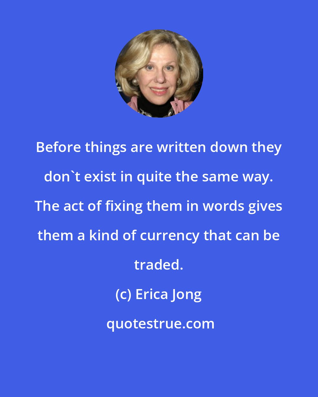 Erica Jong: Before things are written down they don't exist in quite the same way. The act of fixing them in words gives them a kind of currency that can be traded.