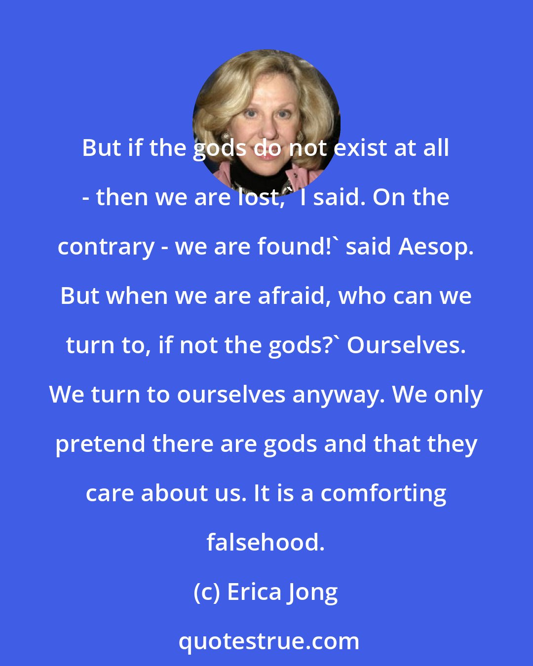 Erica Jong: But if the gods do not exist at all - then we are lost,' I said. On the contrary - we are found!' said Aesop. But when we are afraid, who can we turn to, if not the gods?' Ourselves. We turn to ourselves anyway. We only pretend there are gods and that they care about us. It is a comforting falsehood.