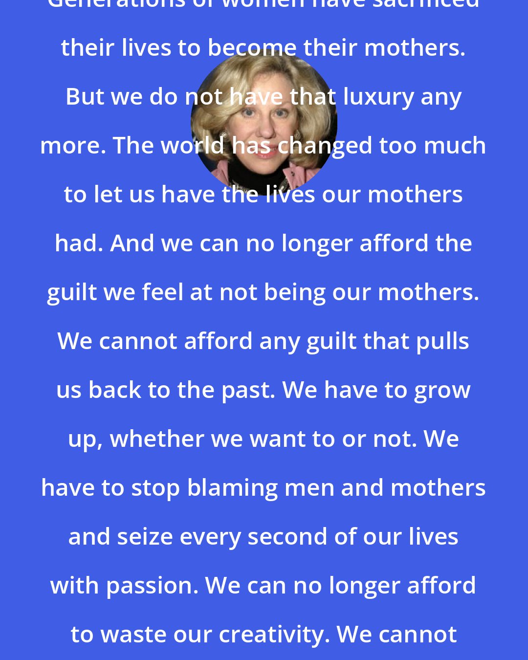 Erica Jong: Generations of women have sacrificed their lives to become their mothers. But we do not have that luxury any more. The world has changed too much to let us have the lives our mothers had. And we can no longer afford the guilt we feel at not being our mothers. We cannot afford any guilt that pulls us back to the past. We have to grow up, whether we want to or not. We have to stop blaming men and mothers and seize every second of our lives with passion. We can no longer afford to waste our creativity. We cannot afford spiritual laziness.