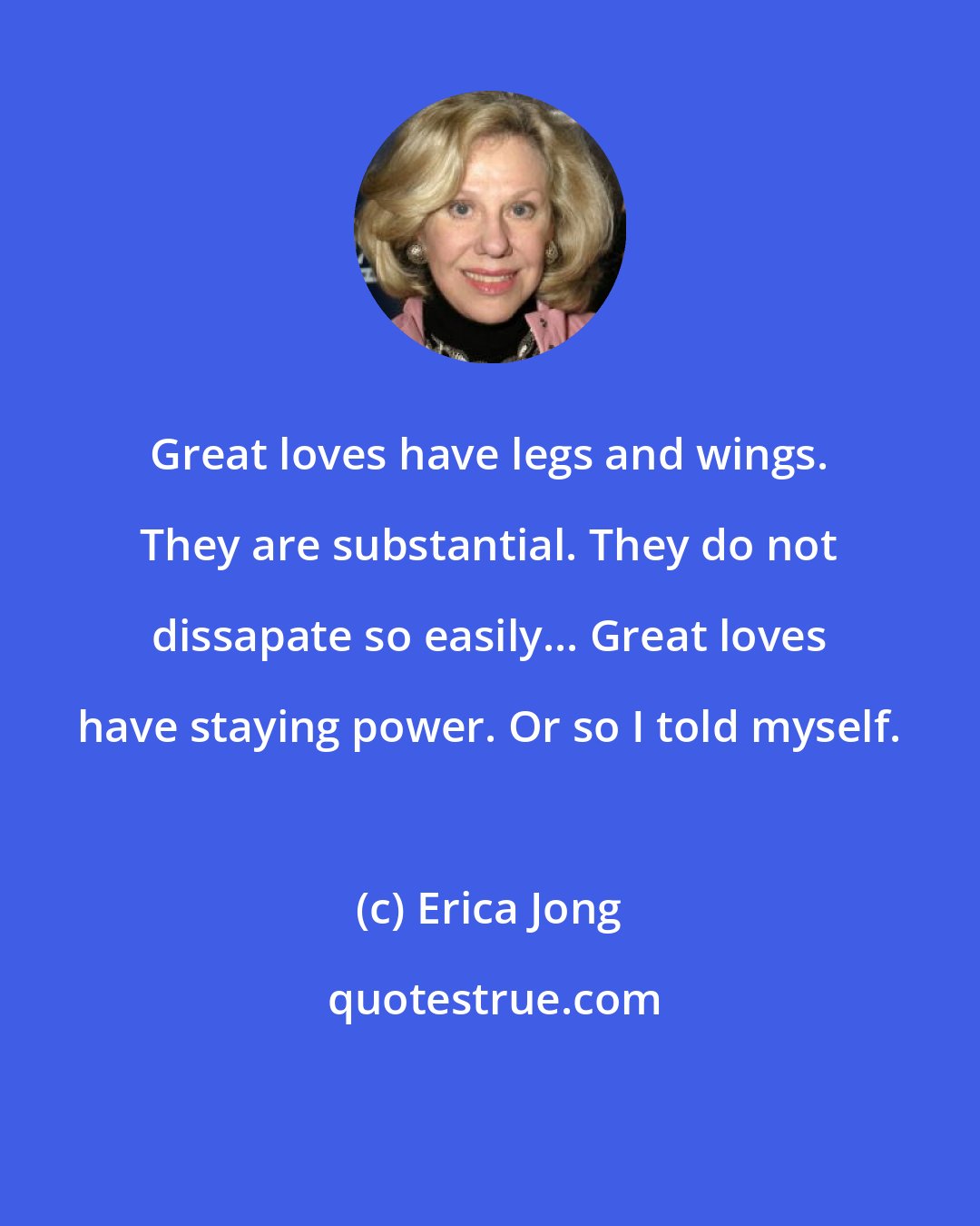 Erica Jong: Great loves have legs and wings. They are substantial. They do not dissapate so easily... Great loves have staying power. Or so I told myself.