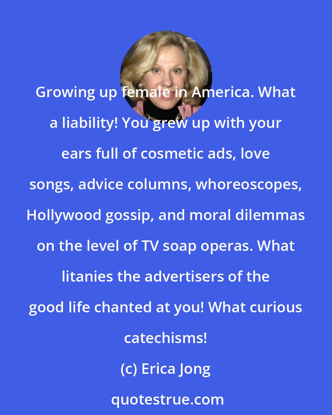 Erica Jong: Growing up female in America. What a liability! You grew up with your ears full of cosmetic ads, love songs, advice columns, whoreoscopes, Hollywood gossip, and moral dilemmas on the level of TV soap operas. What litanies the advertisers of the good life chanted at you! What curious catechisms!