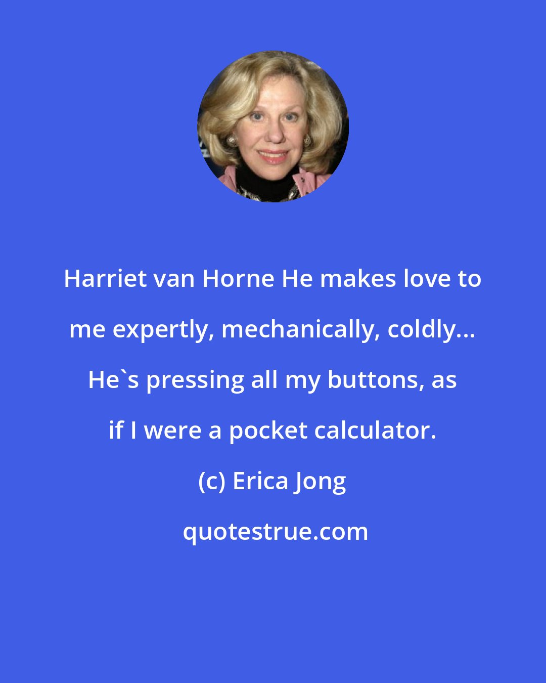 Erica Jong: Harriet van Horne He makes love to me expertly, mechanically, coldly... He's pressing all my buttons, as if I were a pocket calculator.