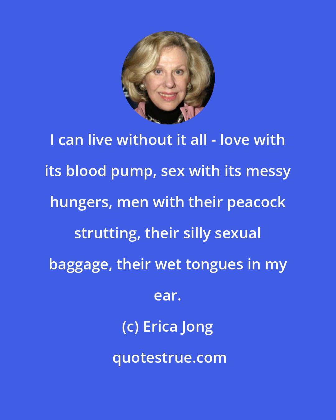 Erica Jong: I can live without it all - love with its blood pump, sex with its messy hungers, men with their peacock strutting, their silly sexual baggage, their wet tongues in my ear.