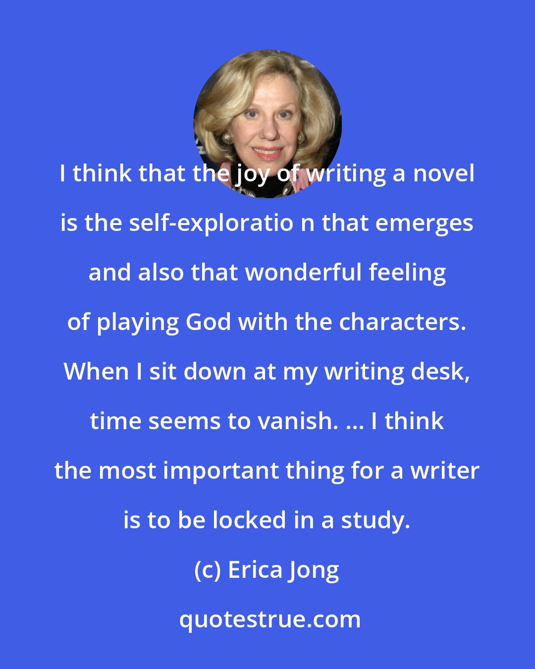 Erica Jong: I think that the joy of writing a novel is the self-exploratio n that emerges and also that wonderful feeling of playing God with the characters. When I sit down at my writing desk, time seems to vanish. ... I think the most important thing for a writer is to be locked in a study.