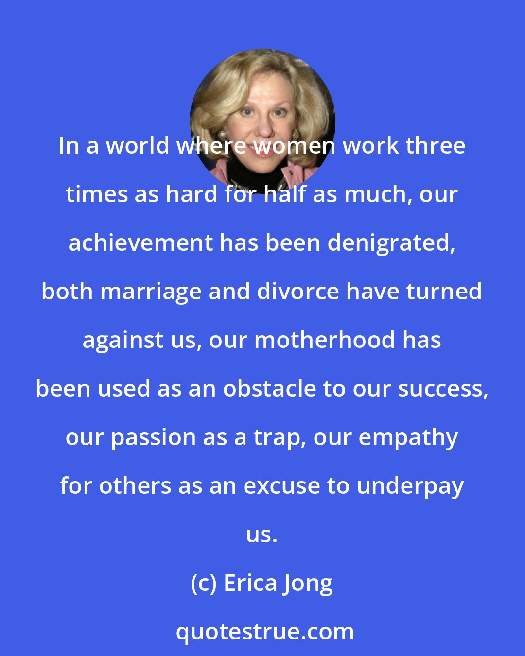 Erica Jong: In a world where women work three times as hard for half as much, our achievement has been denigrated, both marriage and divorce have turned against us, our motherhood has been used as an obstacle to our success, our passion as a trap, our empathy for others as an excuse to underpay us.
