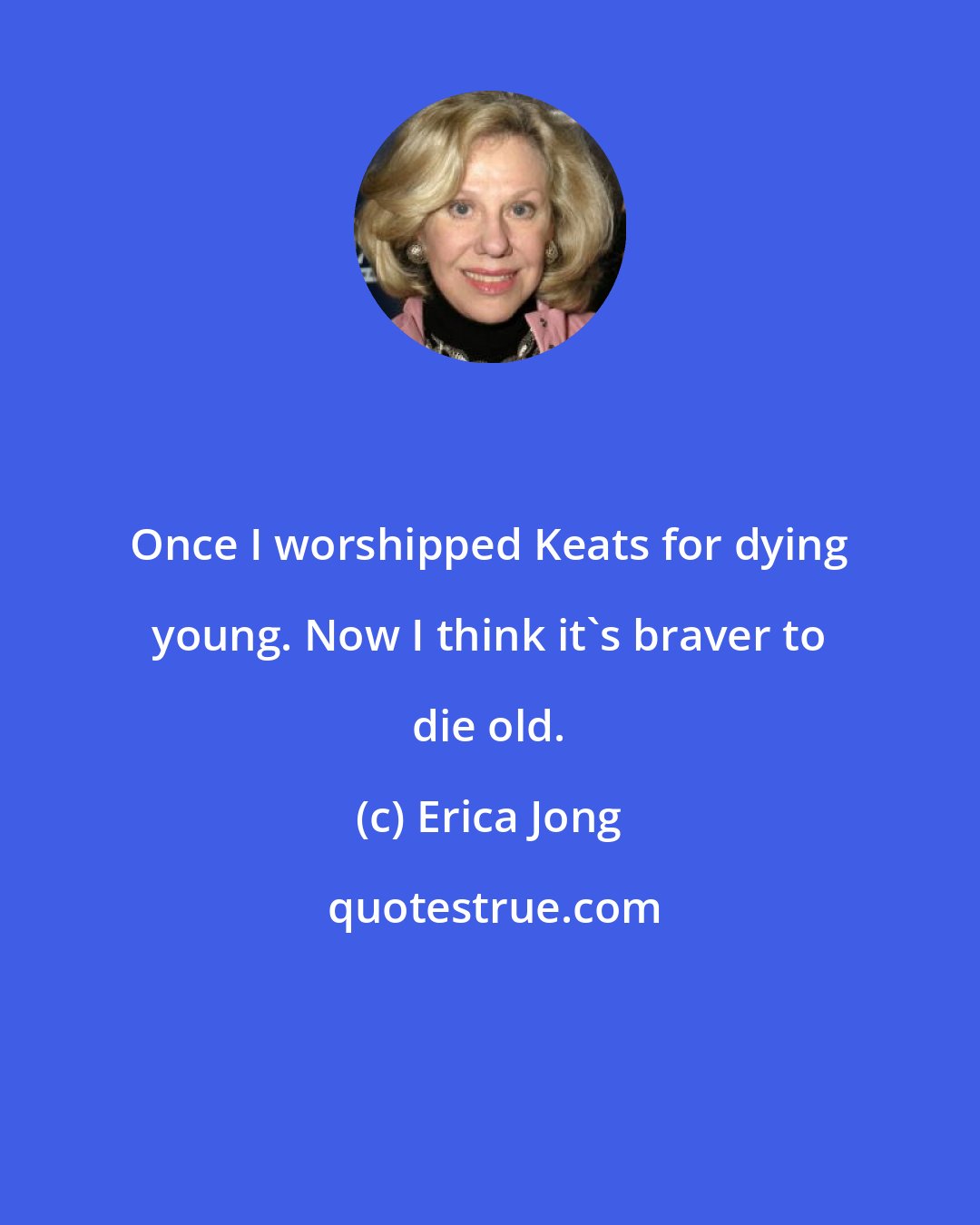 Erica Jong: Once I worshipped Keats for dying young. Now I think it's braver to die old.