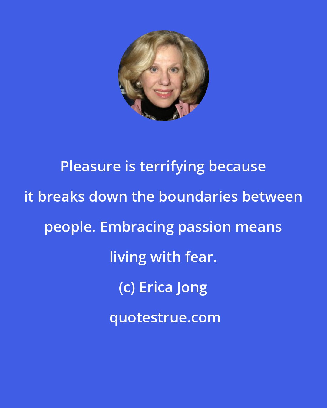 Erica Jong: Pleasure is terrifying because it breaks down the boundaries between people. Embracing passion means living with fear.