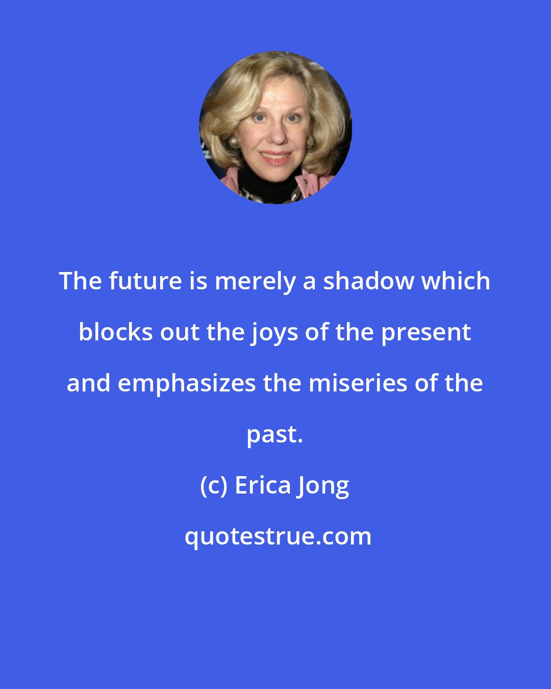 Erica Jong: The future is merely a shadow which blocks out the joys of the present and emphasizes the miseries of the past.