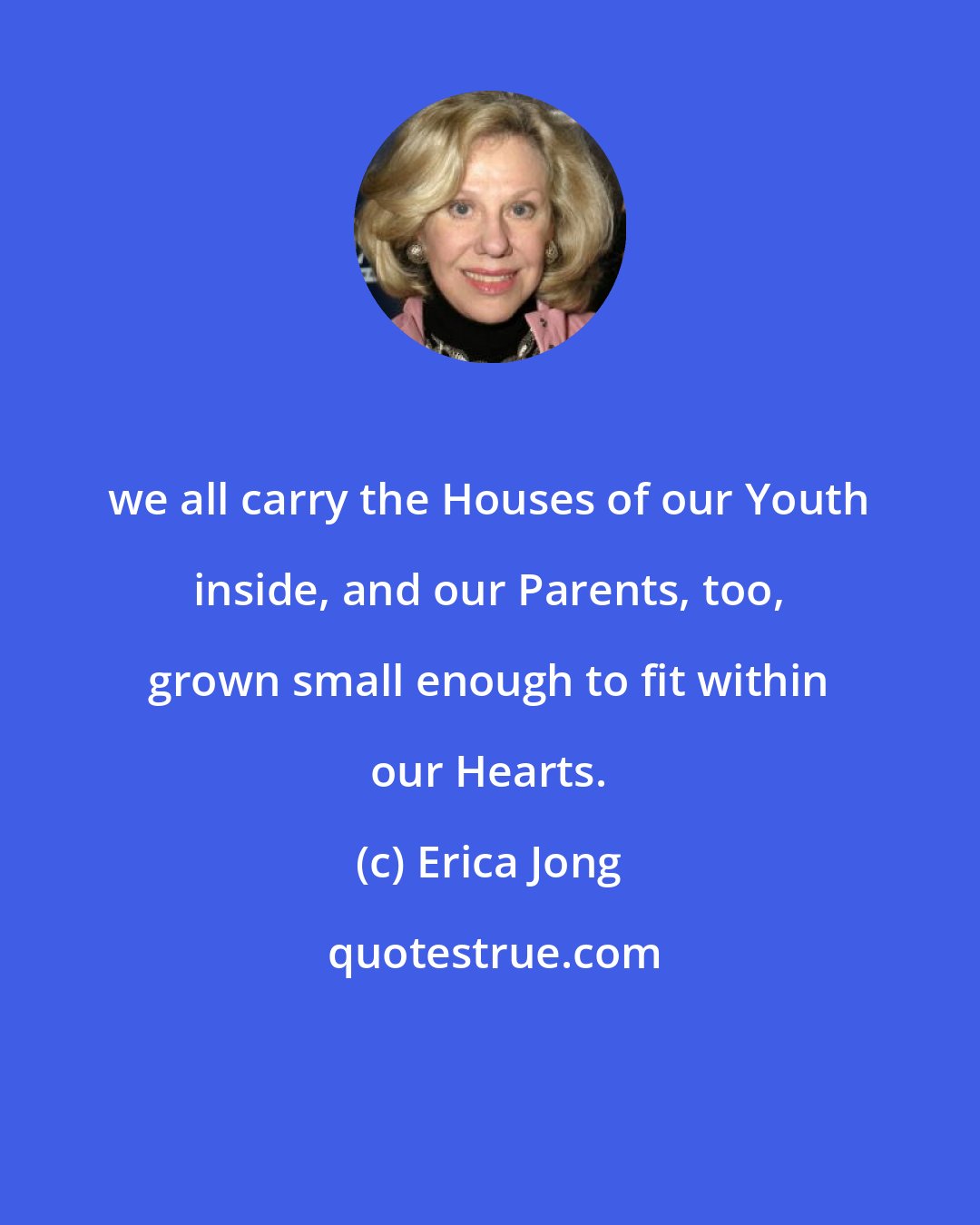 Erica Jong: we all carry the Houses of our Youth inside, and our Parents, too, grown small enough to fit within our Hearts.