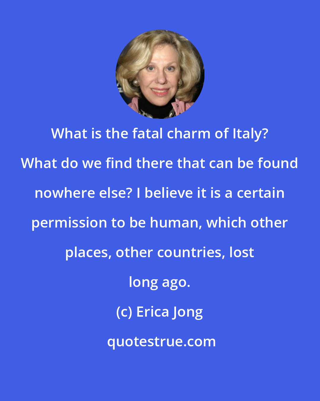 Erica Jong: What is the fatal charm of Italy? What do we find there that can be found nowhere else? I believe it is a certain permission to be human, which other places, other countries, lost long ago.