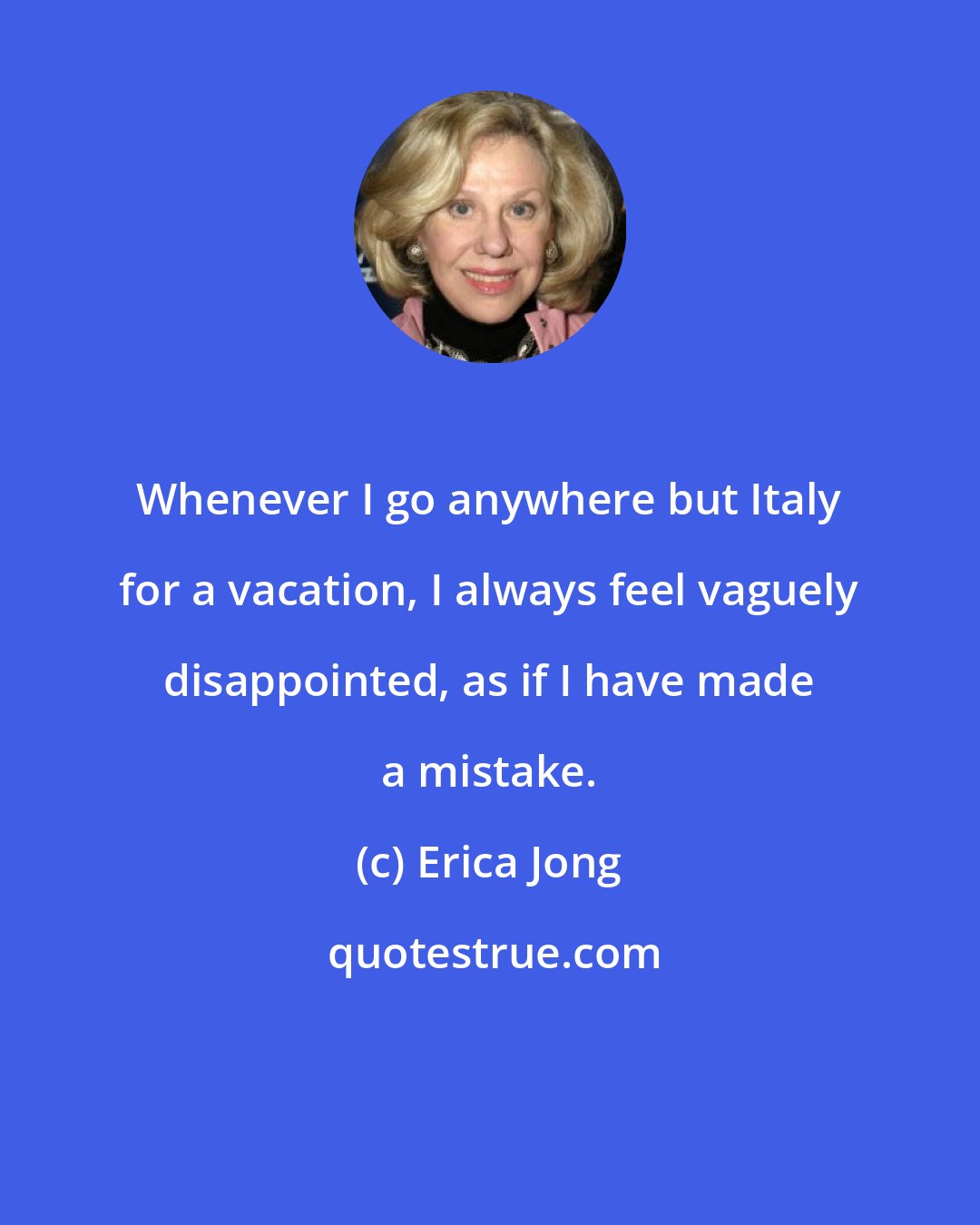 Erica Jong: Whenever I go anywhere but Italy for a vacation, I always feel vaguely disappointed, as if I have made a mistake.