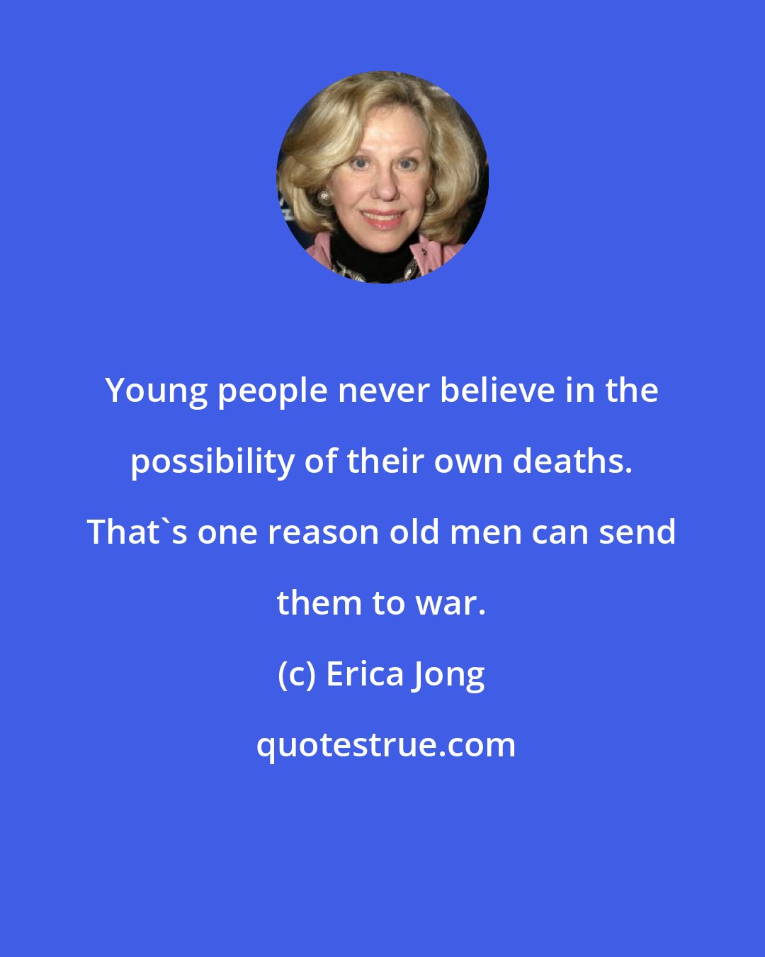 Erica Jong: Young people never believe in the possibility of their own deaths. That's one reason old men can send them to war.