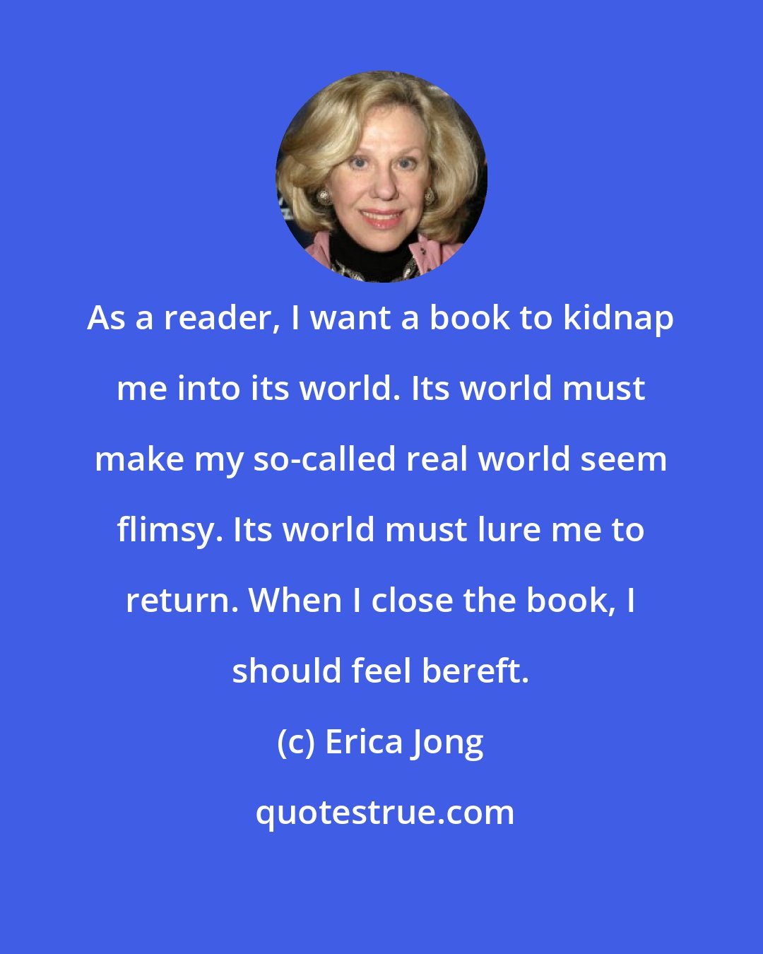 Erica Jong: As a reader, I want a book to kidnap me into its world. Its world must make my so-called real world seem flimsy. Its world must lure me to return. When I close the book, I should feel bereft.