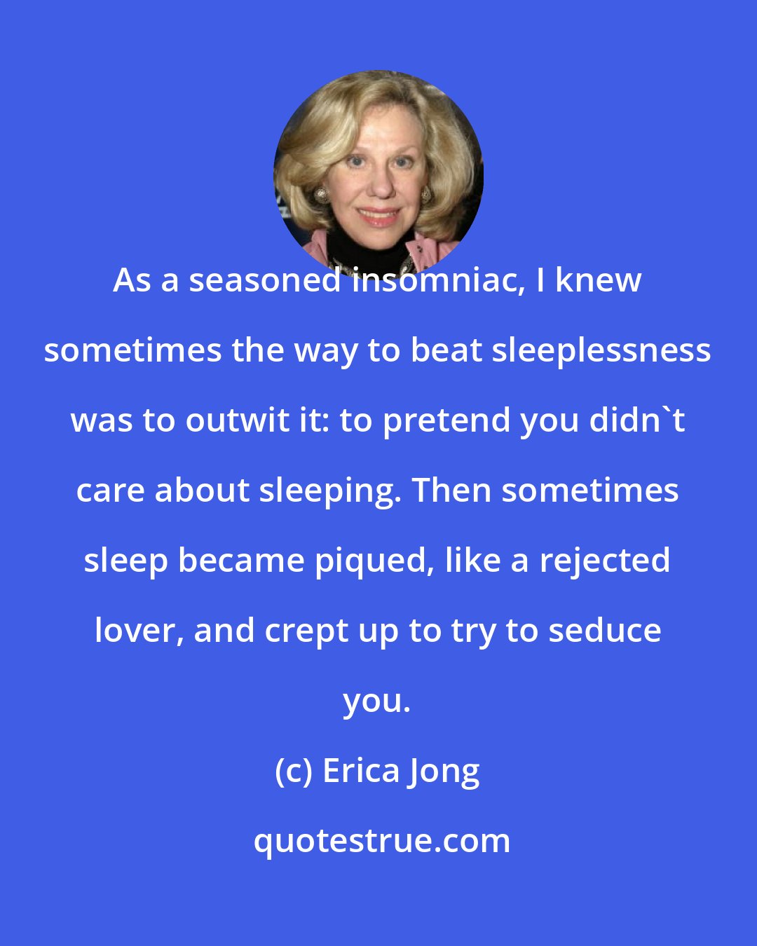 Erica Jong: As a seasoned insomniac, I knew sometimes the way to beat sleeplessness was to outwit it: to pretend you didn't care about sleeping. Then sometimes sleep became piqued, like a rejected lover, and crept up to try to seduce you.