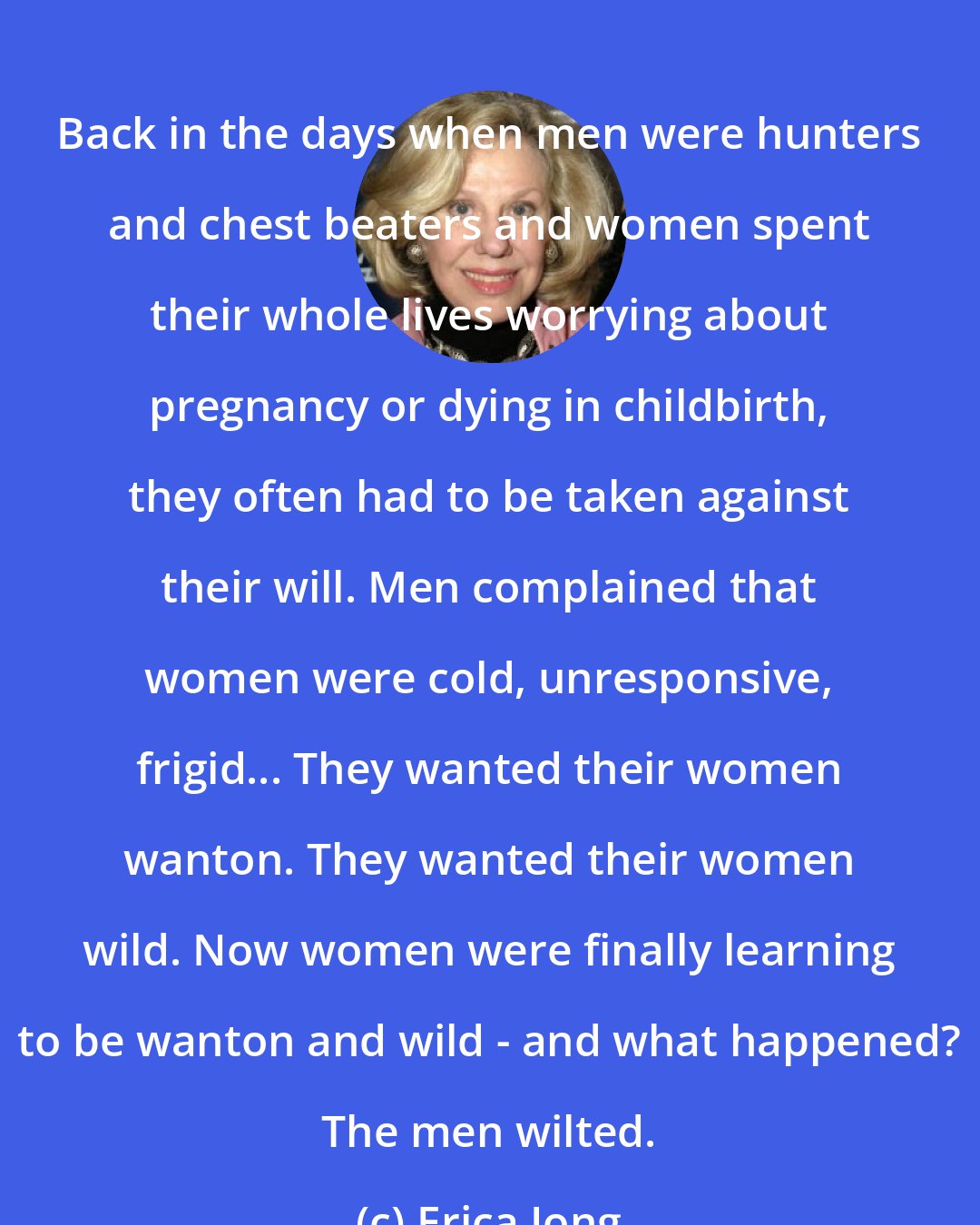 Erica Jong: Back in the days when men were hunters and chest beaters and women spent their whole lives worrying about pregnancy or dying in childbirth, they often had to be taken against their will. Men complained that women were cold, unresponsive, frigid... They wanted their women wanton. They wanted their women wild. Now women were finally learning to be wanton and wild - and what happened? The men wilted.
