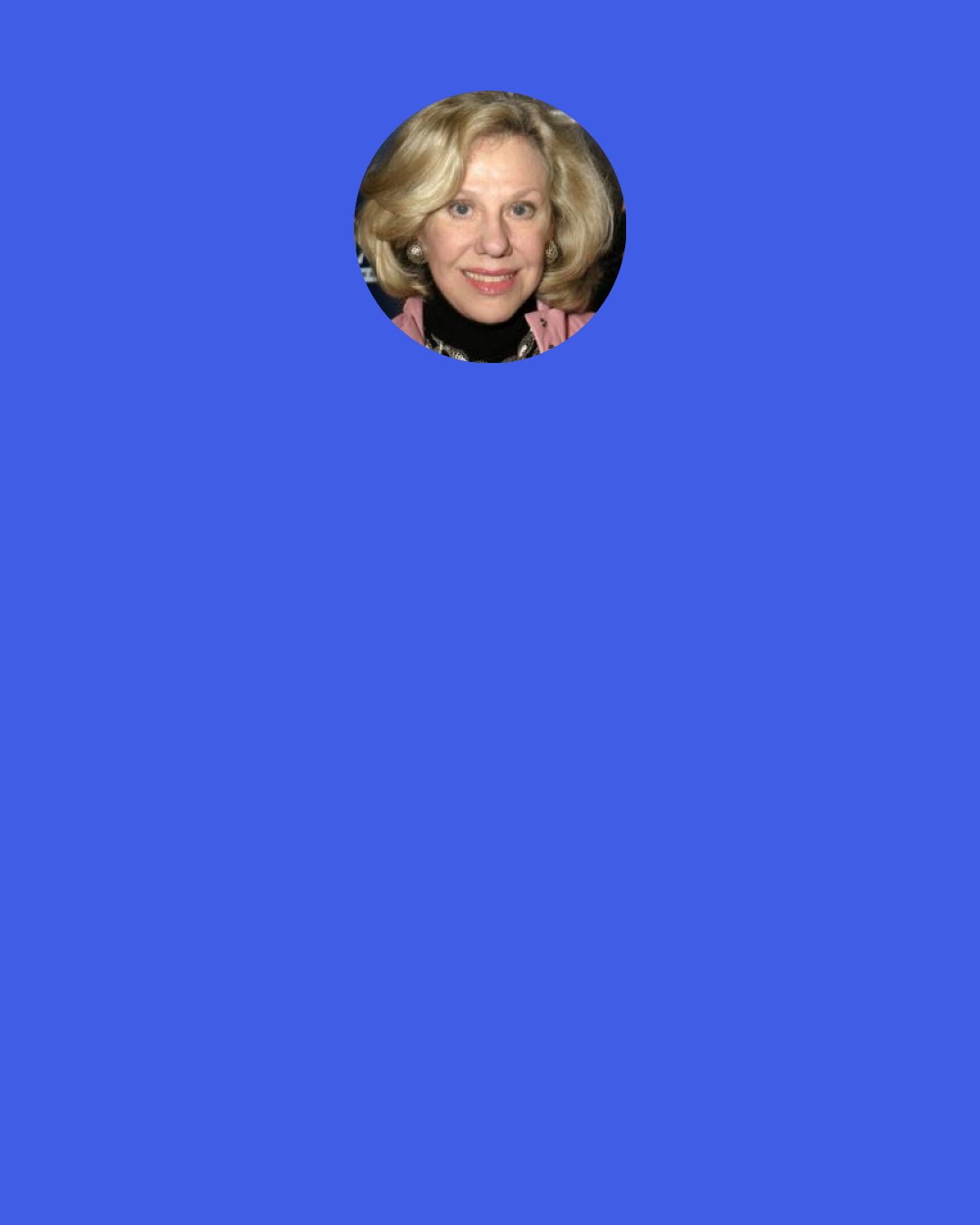 Erica Jong: Denounce useless guilt. Don’t make a cult of suffering. Live in the now(or at least the soon). Always do the things you fear most. Courage is an acquired taste like caviar. Trust all joy. If the evil eye fixes you in its gaze, look elsewhere. Get ready to be 87.