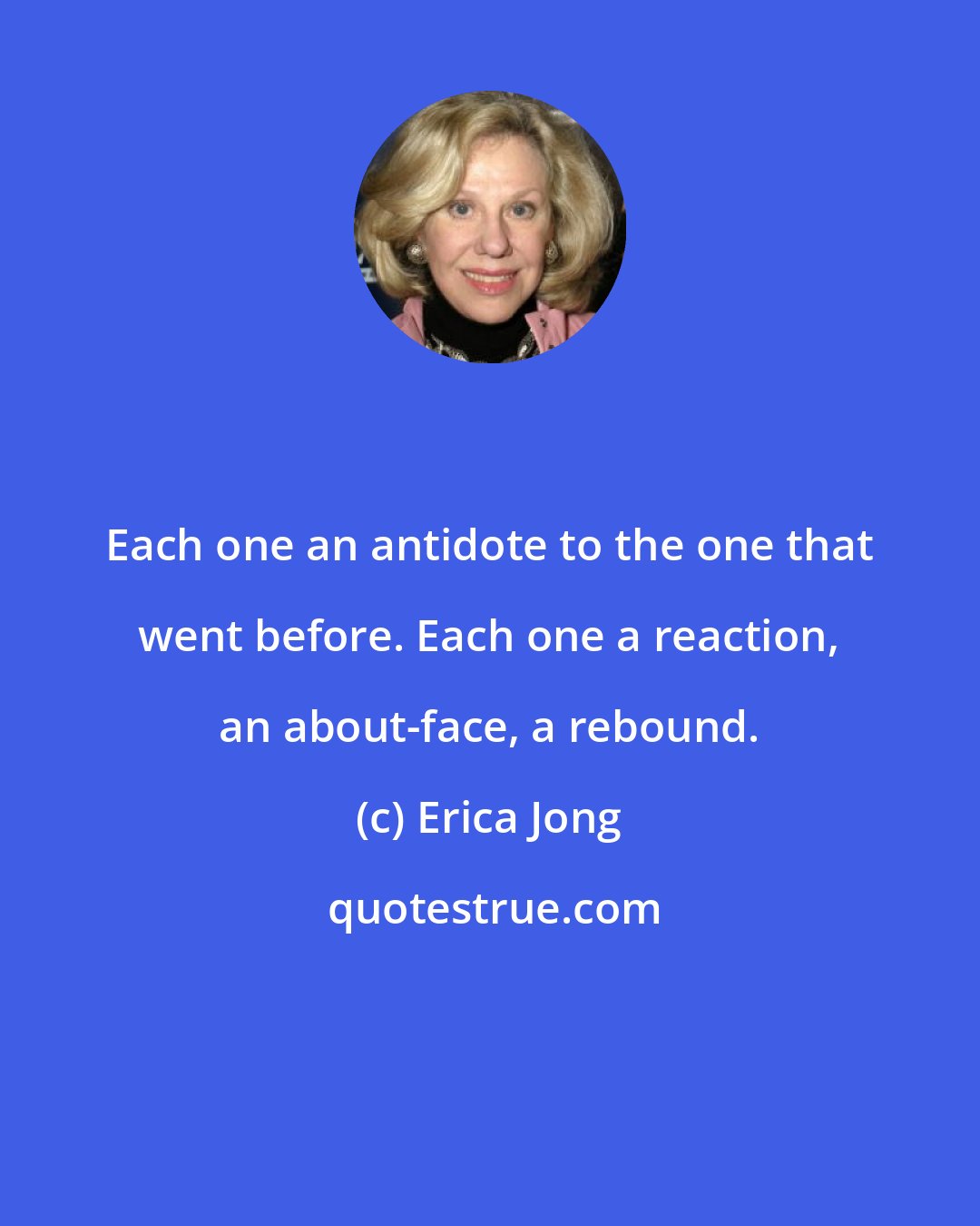 Erica Jong: Each one an antidote to the one that went before. Each one a reaction, an about-face, a rebound.