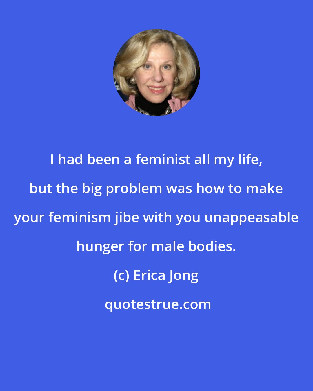 Erica Jong: I had been a feminist all my life, but the big problem was how to make your feminism jibe with you unappeasable hunger for male bodies.