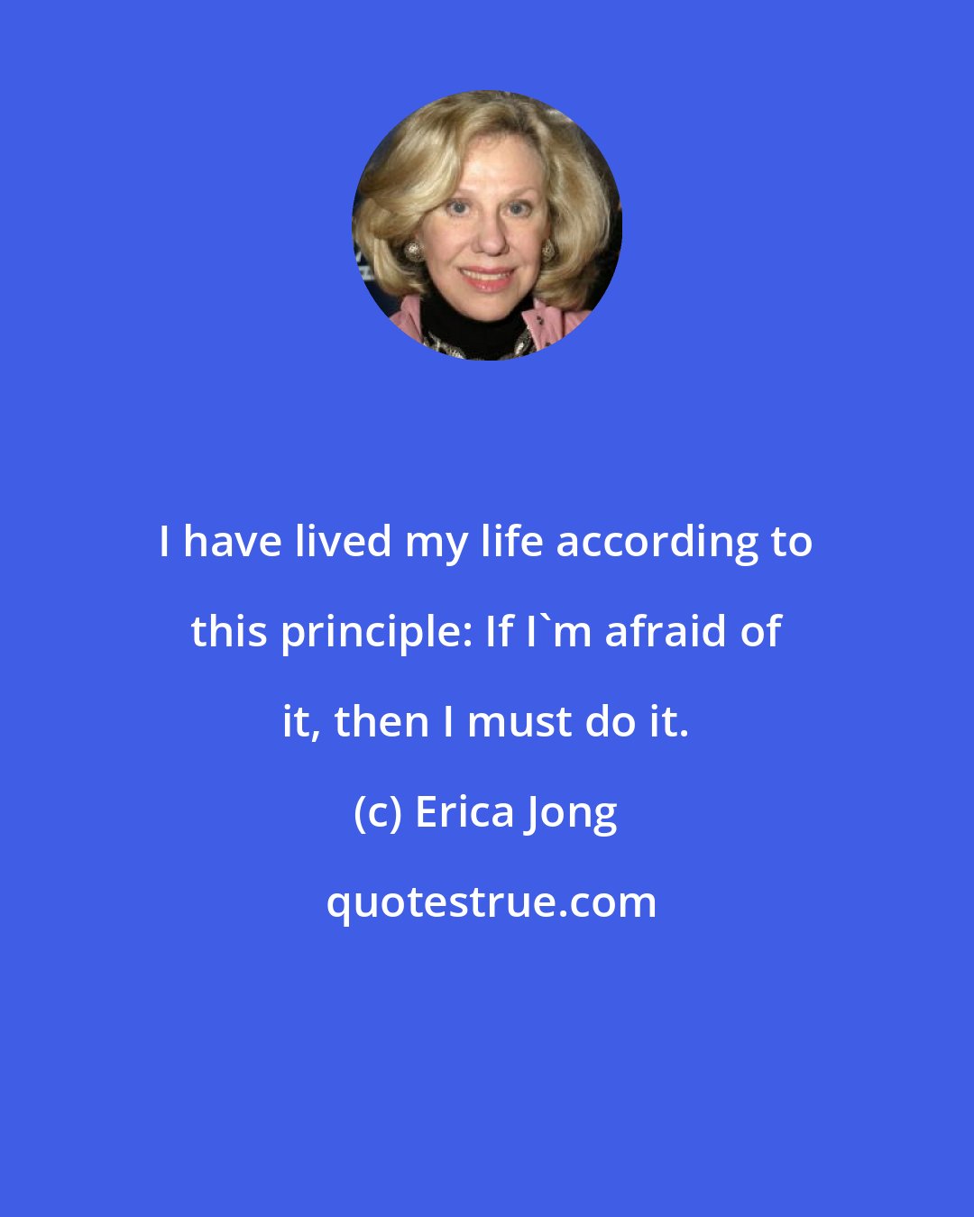 Erica Jong: I have lived my life according to this principle: If I'm afraid of it, then I must do it.