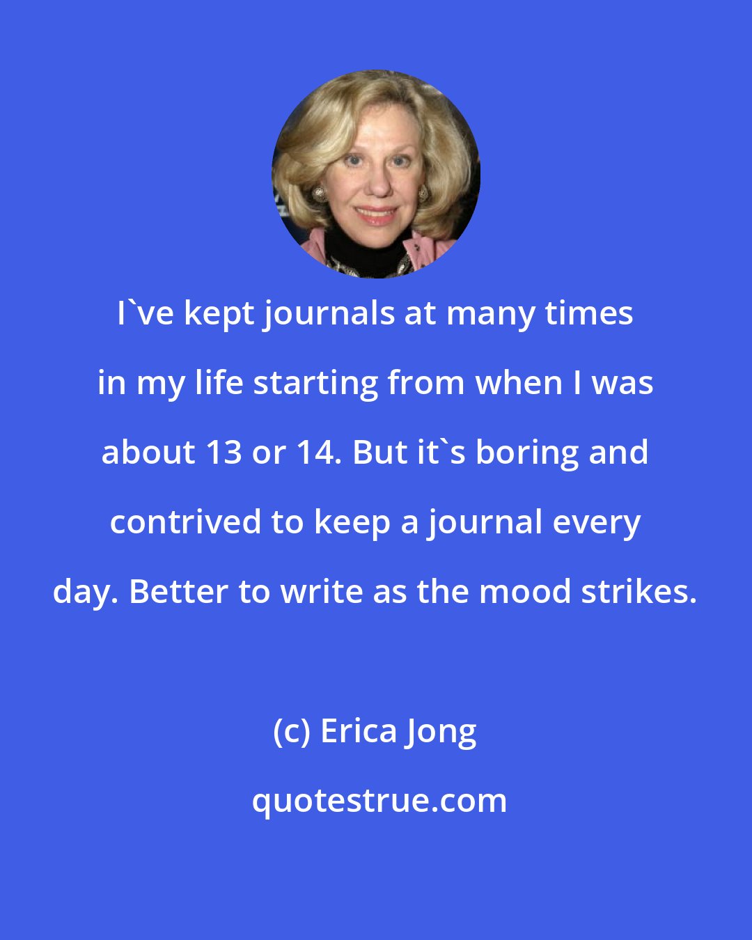 Erica Jong: I've kept journals at many times in my life starting from when I was about 13 or 14. But it's boring and contrived to keep a journal every day. Better to write as the mood strikes.