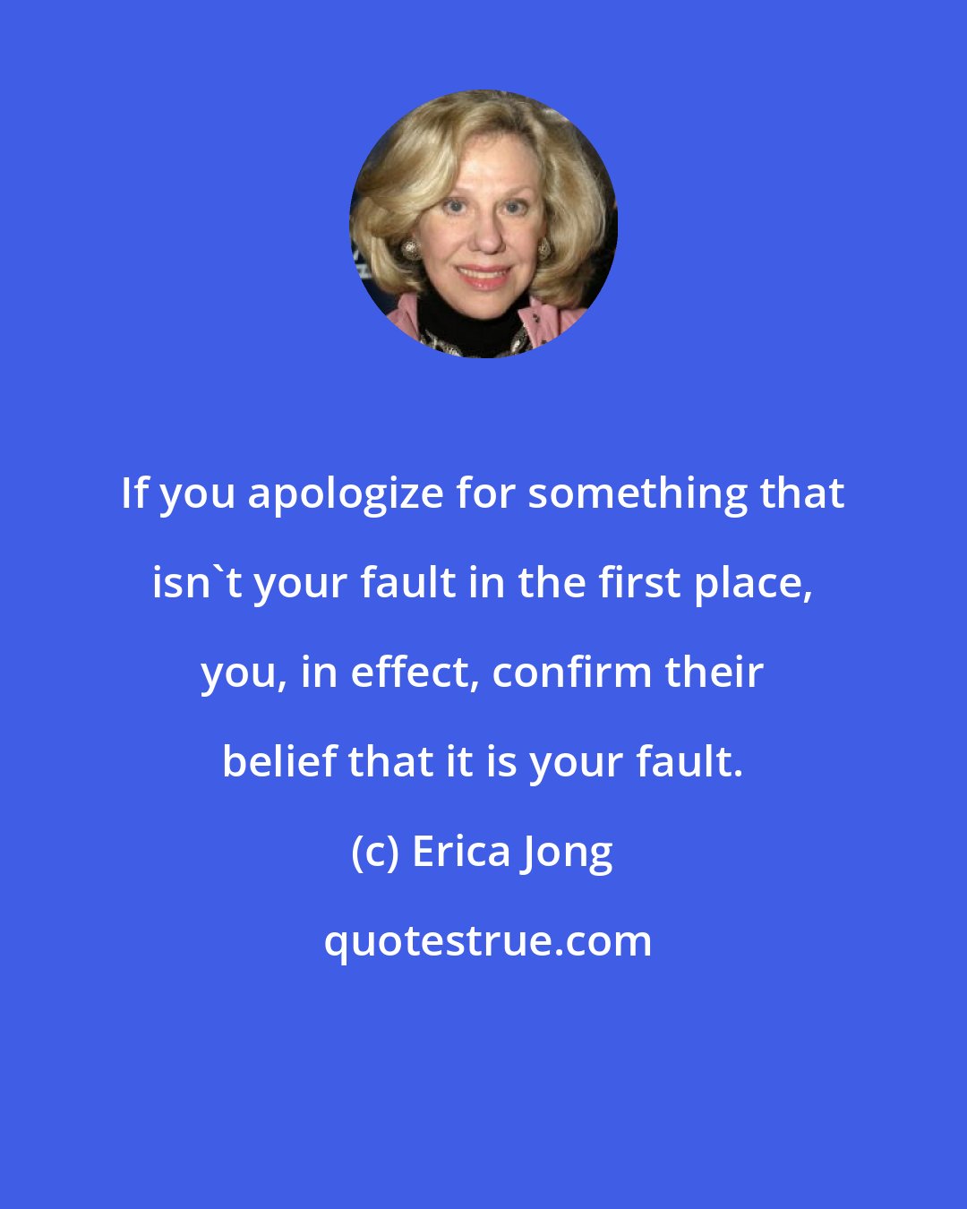 Erica Jong: If you apologize for something that isn't your fault in the first place, you, in effect, confirm their belief that it is your fault.