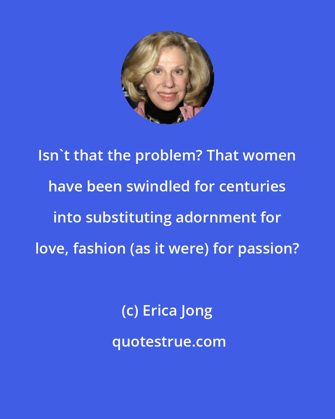 Erica Jong: Isn't that the problem? That women have been swindled for centuries into substituting adornment for love, fashion (as it were) for passion?