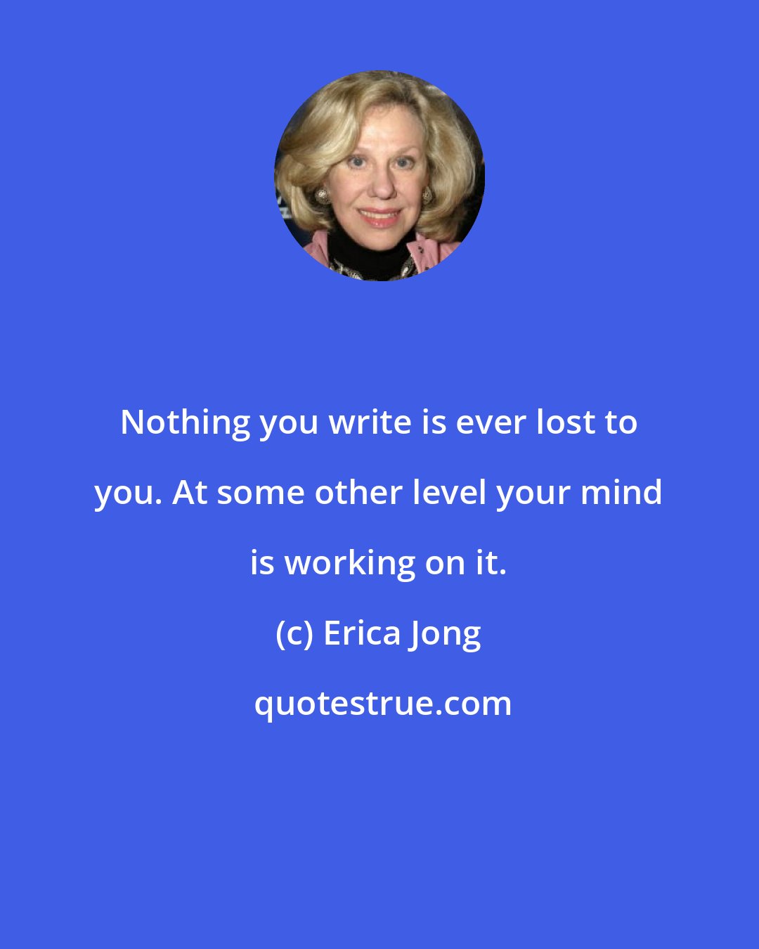 Erica Jong: Nothing you write is ever lost to you. At some other level your mind is working on it.