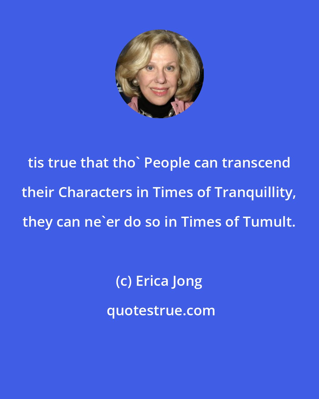 Erica Jong: tis true that tho' People can transcend their Characters in Times of Tranquillity, they can ne'er do so in Times of Tumult.