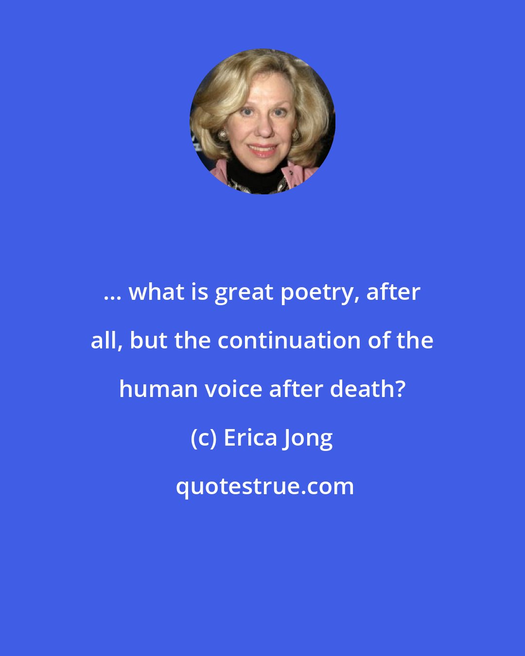 Erica Jong: ... what is great poetry, after all, but the continuation of the human voice after death?