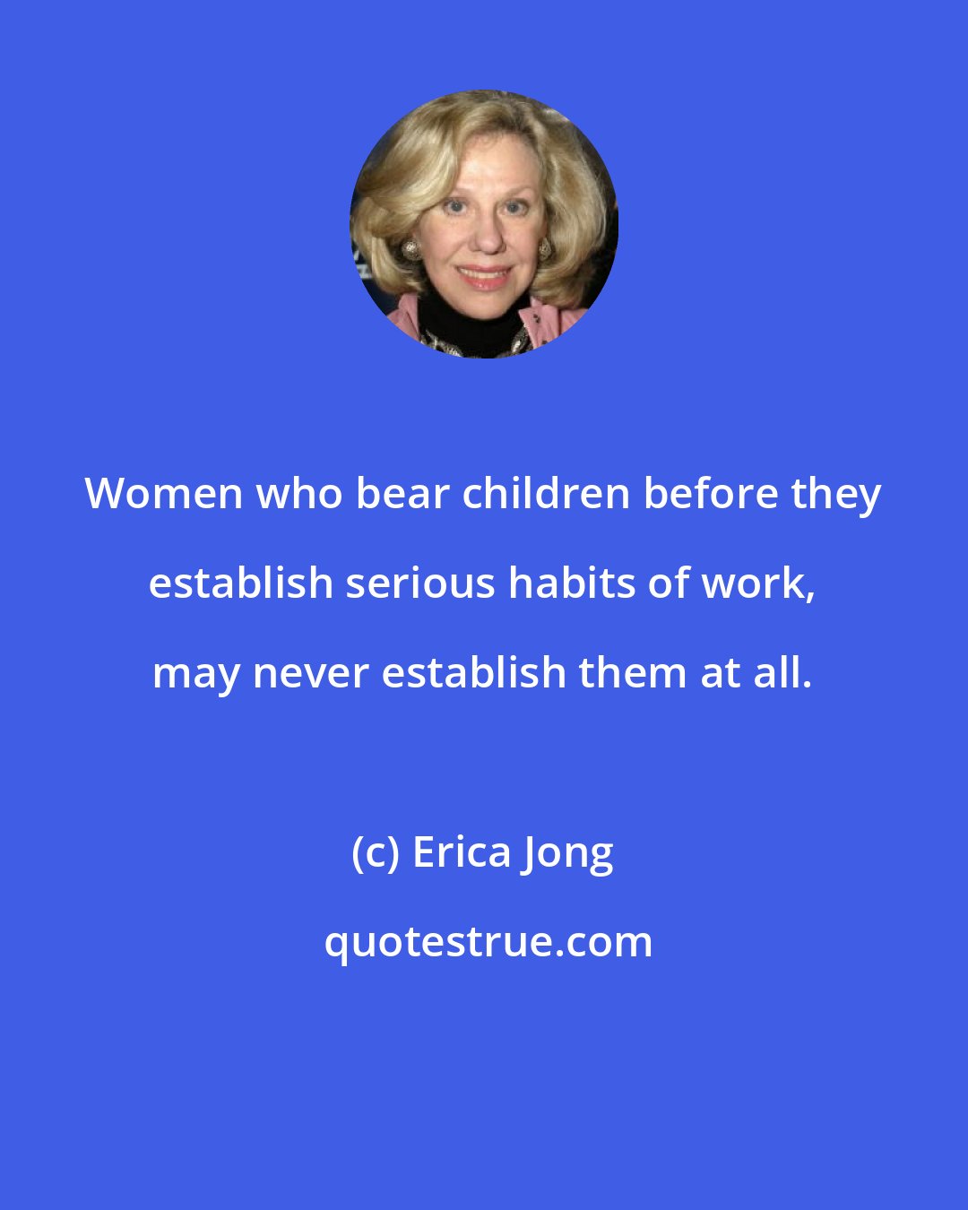 Erica Jong: Women who bear children before they establish serious habits of work, may never establish them at all.