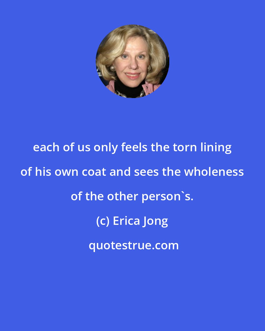 Erica Jong: each of us only feels the torn lining of his own coat and sees the wholeness of the other person's.