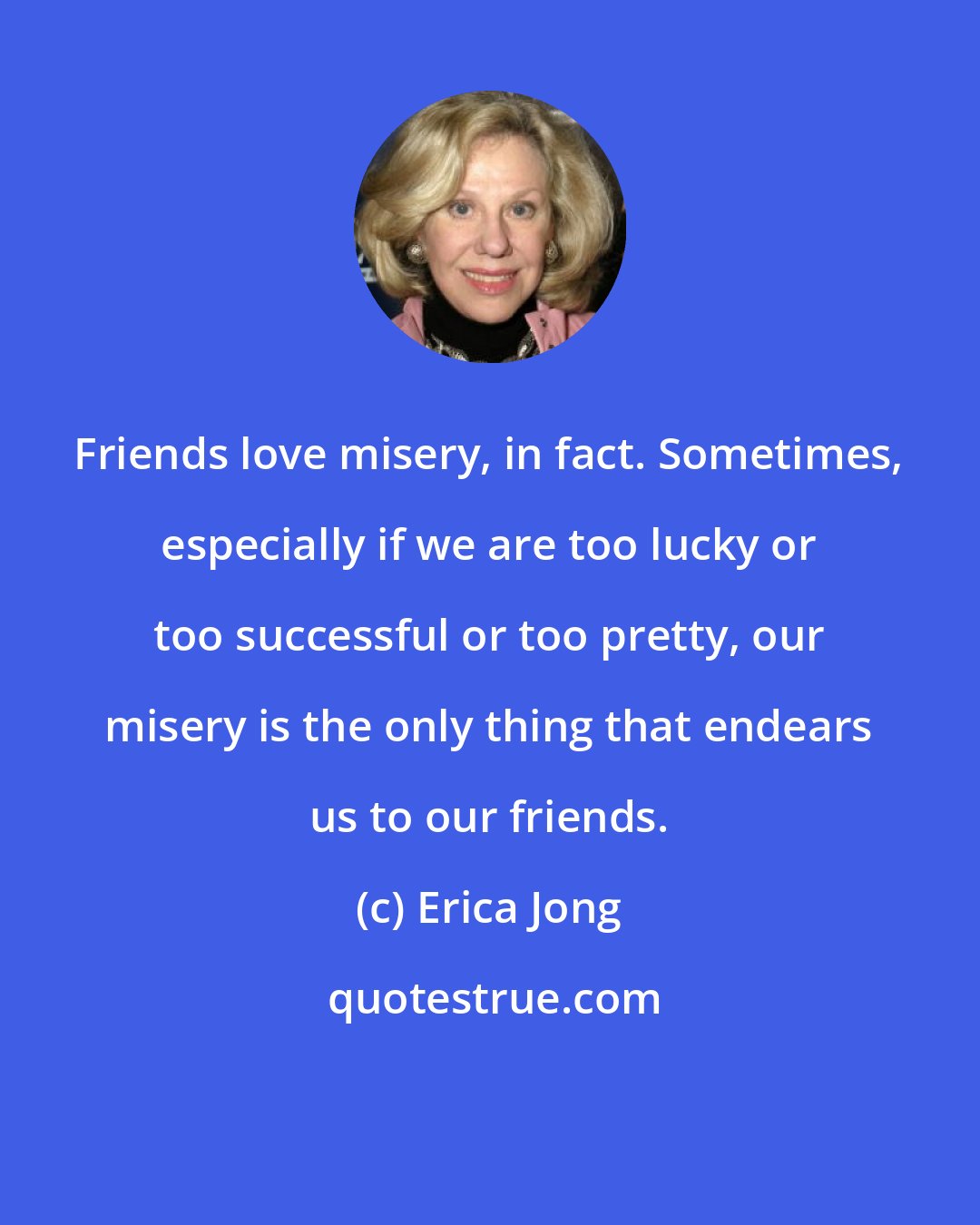 Erica Jong: Friends love misery, in fact. Sometimes, especially if we are too lucky or too successful or too pretty, our misery is the only thing that endears us to our friends.