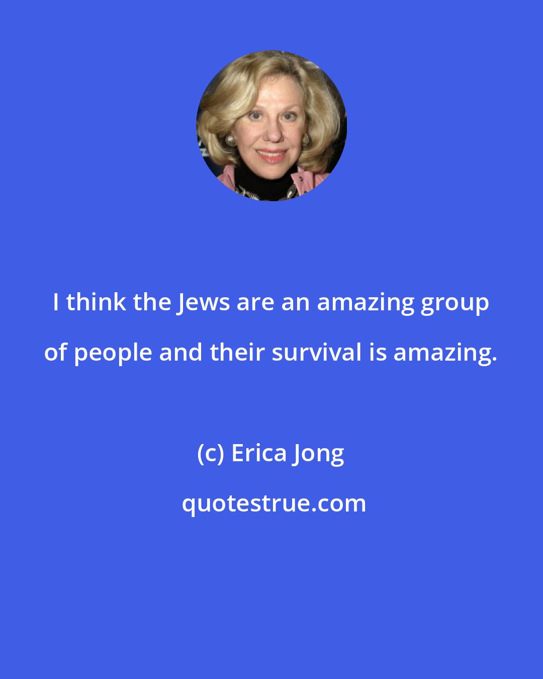 Erica Jong: I think the Jews are an amazing group of people and their survival is amazing.