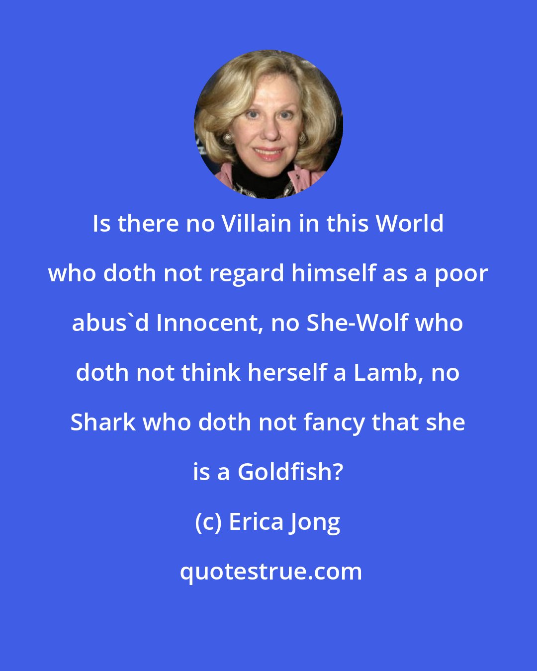 Erica Jong: Is there no Villain in this World who doth not regard himself as a poor abus'd Innocent, no She-Wolf who doth not think herself a Lamb, no Shark who doth not fancy that she is a Goldfish?