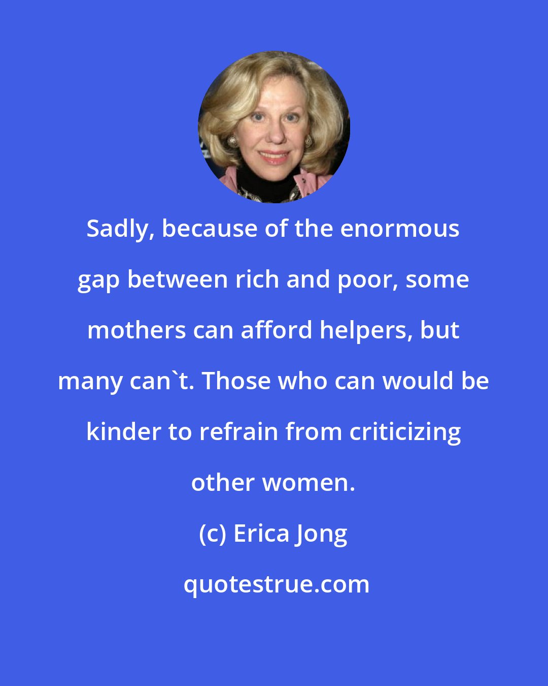 Erica Jong: Sadly, because of the enormous gap between rich and poor, some mothers can afford helpers, but many can't. Those who can would be kinder to refrain from criticizing other women.