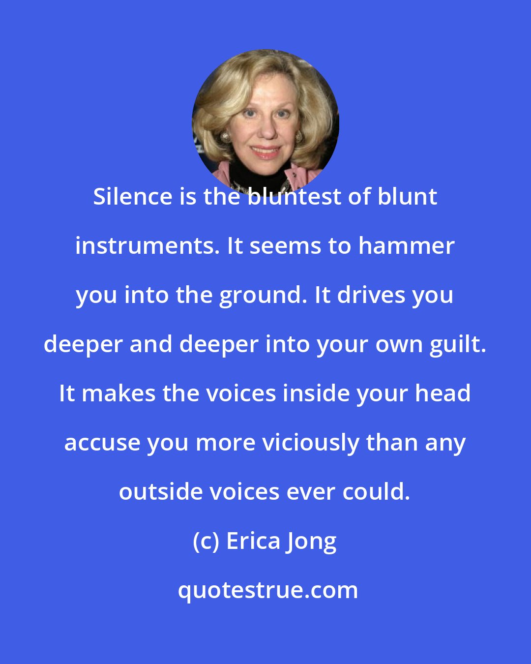 Erica Jong: Silence is the bluntest of blunt instruments. It seems to hammer you into the ground. It drives you deeper and deeper into your own guilt. It makes the voices inside your head accuse you more viciously than any outside voices ever could.