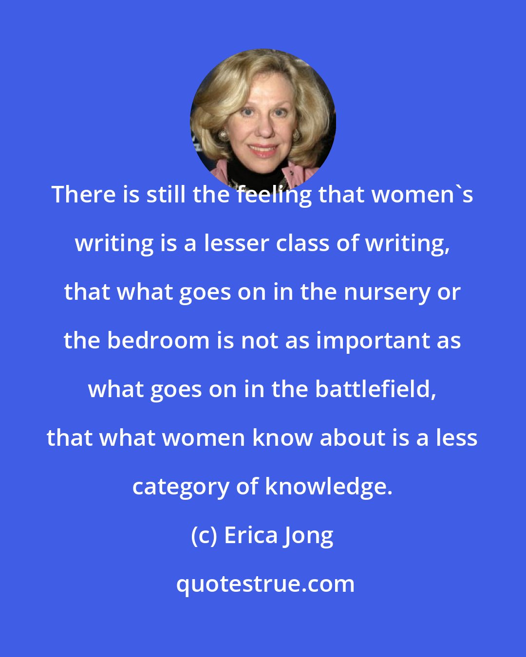 Erica Jong: There is still the feeling that women's writing is a lesser class of writing, that what goes on in the nursery or the bedroom is not as important as what goes on in the battlefield, that what women know about is a less category of knowledge.