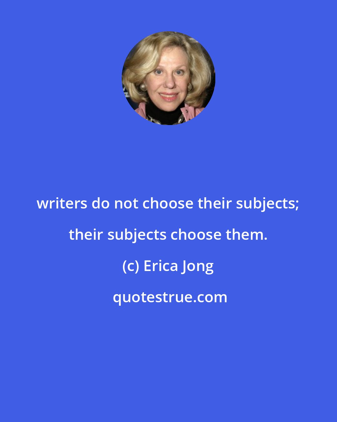 Erica Jong: writers do not choose their subjects; their subjects choose them.