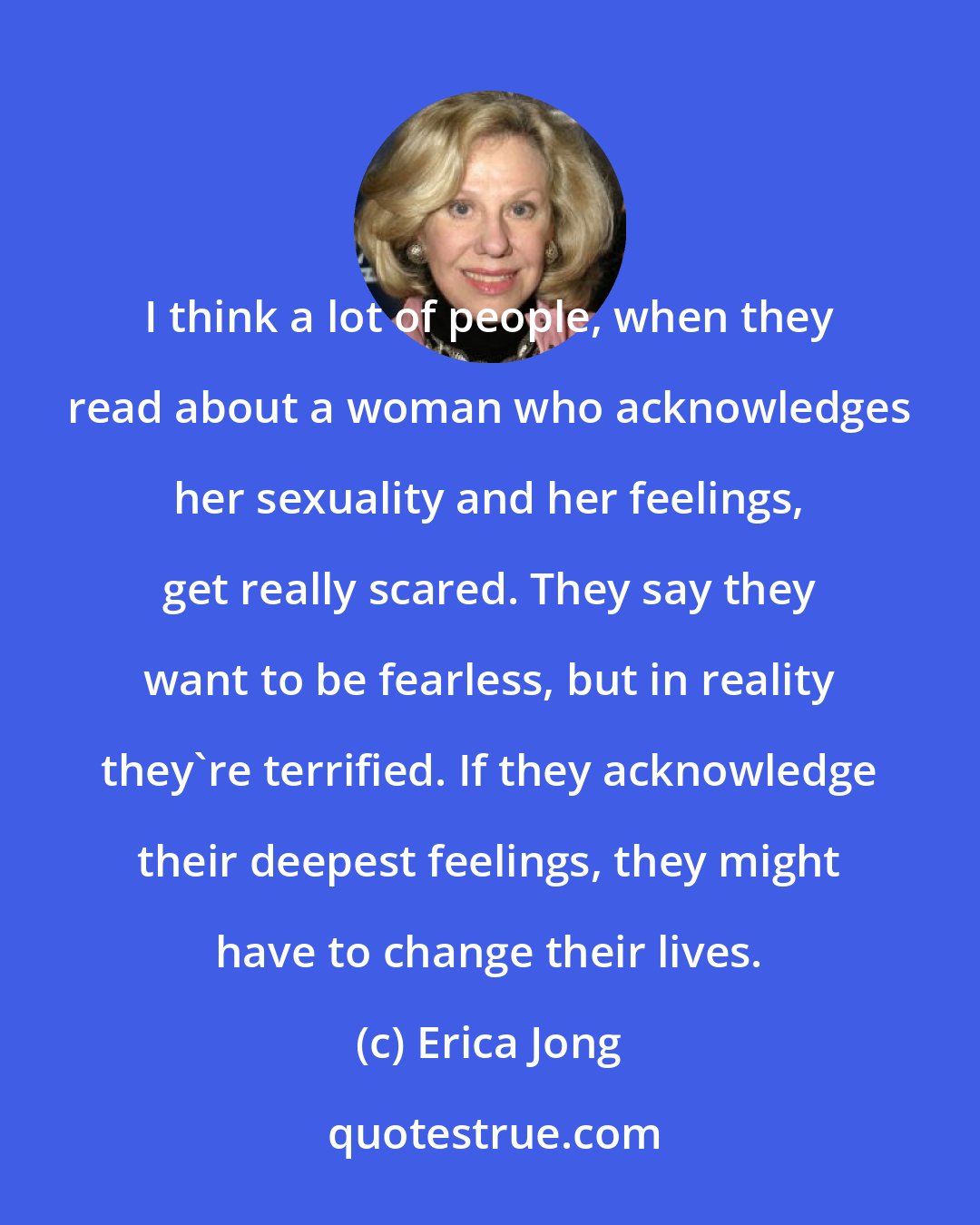 Erica Jong: I think a lot of people, when they read about a woman who acknowledges her sexuality and her feelings, get really scared. They say they want to be fearless, but in reality they're terrified. If they acknowledge their deepest feelings, they might have to change their lives.