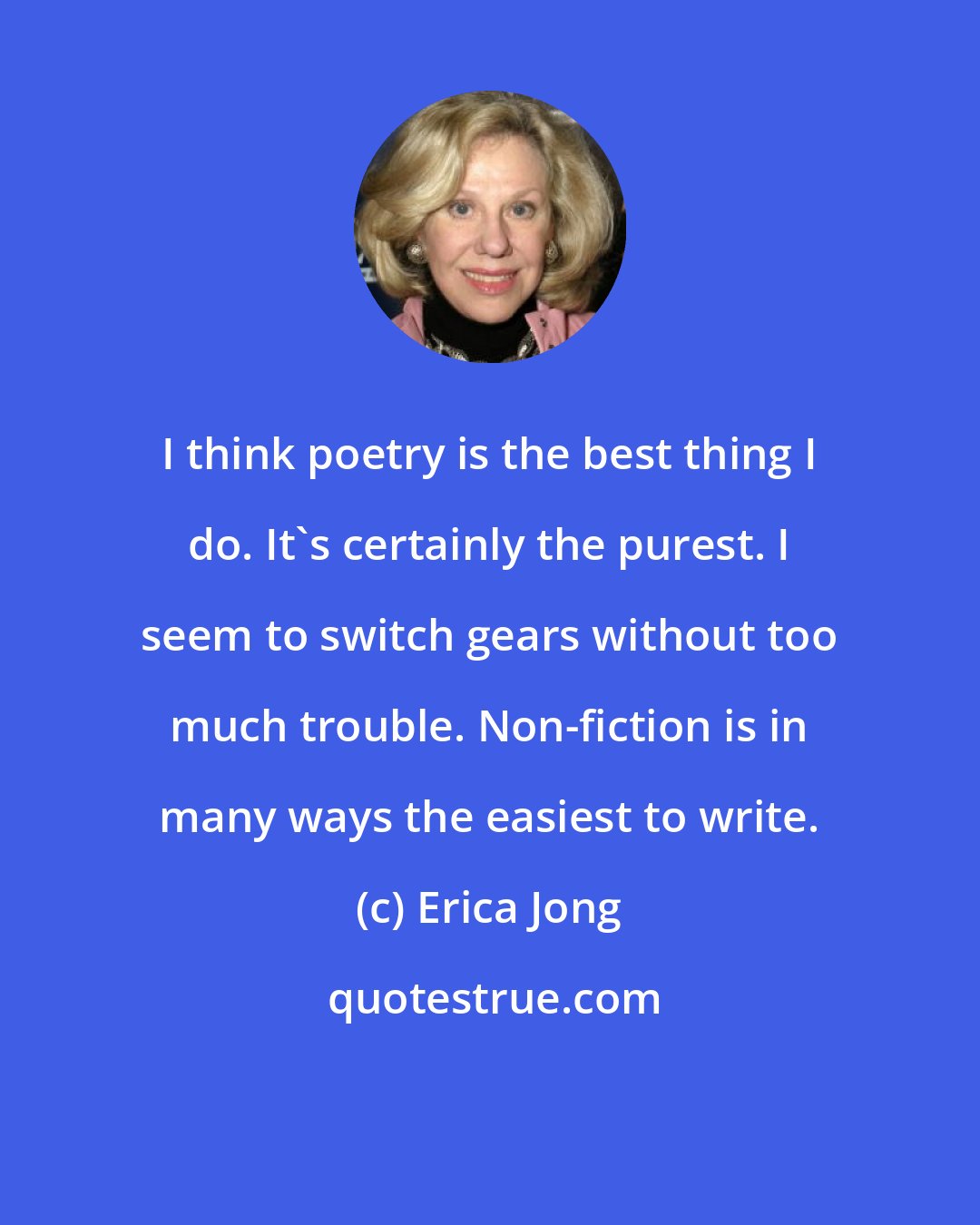 Erica Jong: I think poetry is the best thing I do. It's certainly the purest. I seem to switch gears without too much trouble. Non-fiction is in many ways the easiest to write.