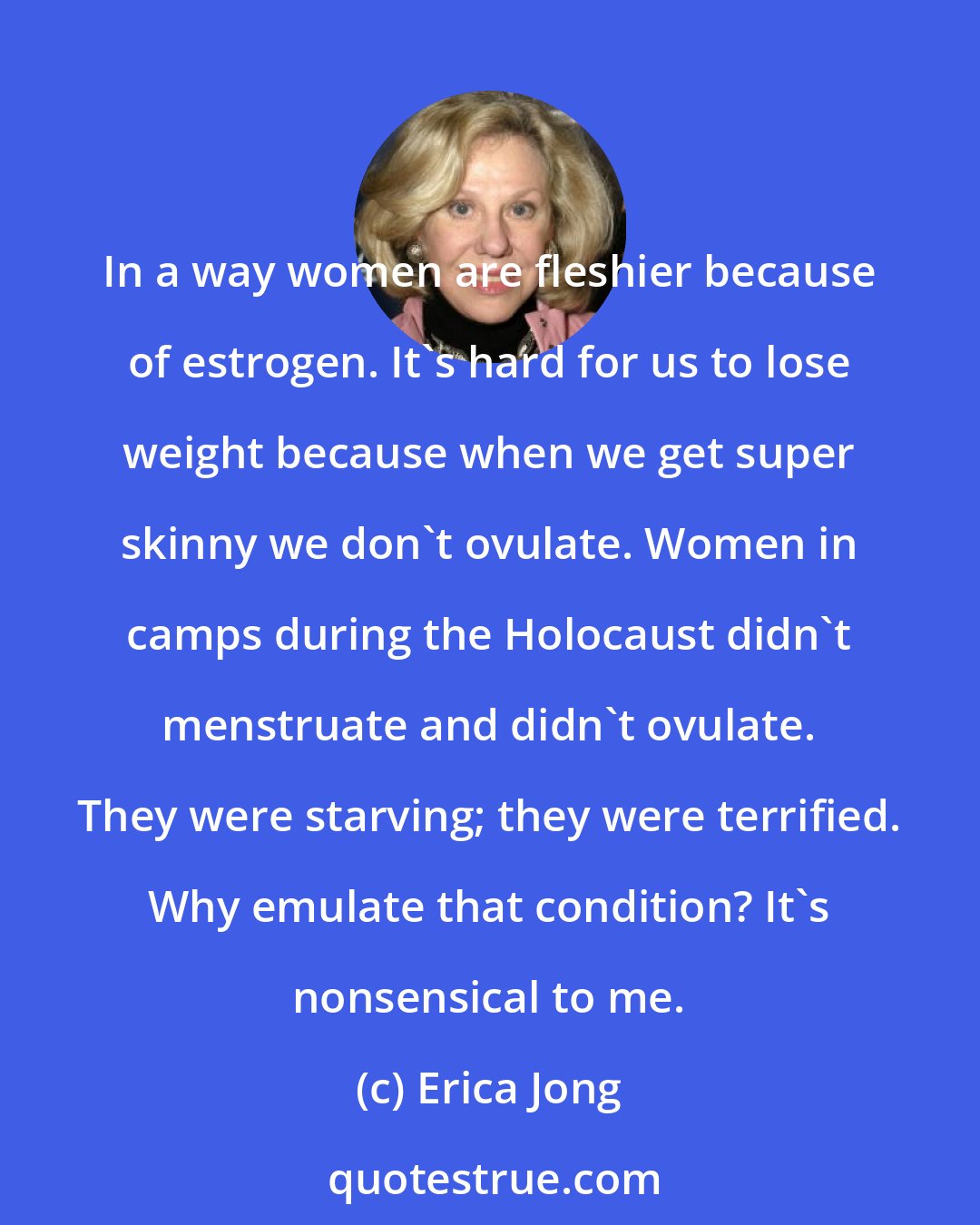 Erica Jong: In a way women are fleshier because of estrogen. It's hard for us to lose weight because when we get super skinny we don't ovulate. Women in camps during the Holocaust didn't menstruate and didn't ovulate. They were starving; they were terrified. Why emulate that condition? It's nonsensical to me.