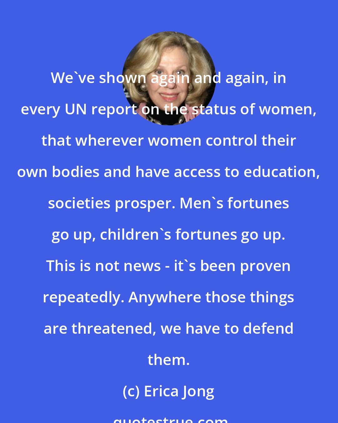 Erica Jong: We've shown again and again, in every UN report on the status of women, that wherever women control their own bodies and have access to education, societies prosper. Men's fortunes go up, children's fortunes go up. This is not news - it's been proven repeatedly. Anywhere those things are threatened, we have to defend them.
