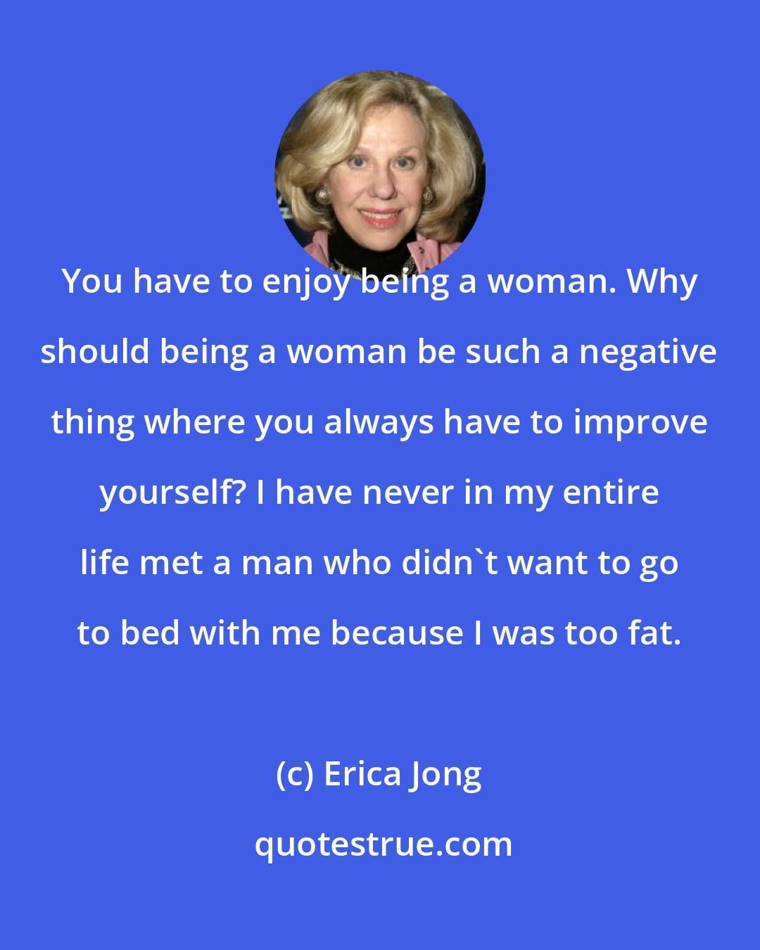 Erica Jong: You have to enjoy being a woman. Why should being a woman be such a negative thing where you always have to improve yourself? I have never in my entire life met a man who didn't want to go to bed with me because I was too fat.