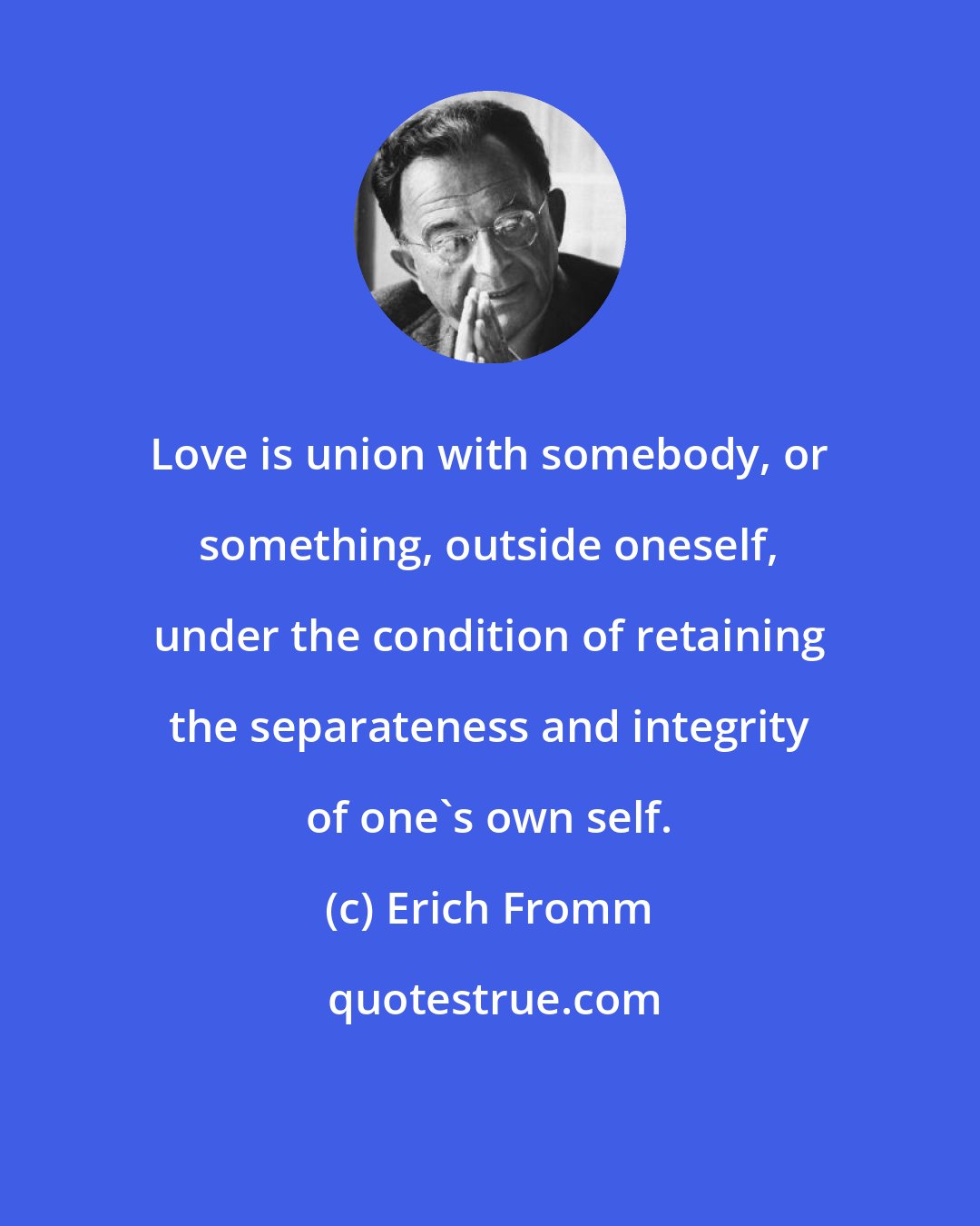 Erich Fromm: Love is union with somebody, or something, outside oneself, under the condition of retaining the separateness and integrity of one's own self.